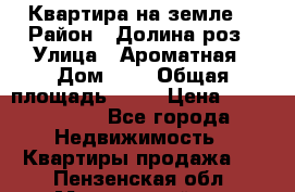 Квартира на земле  › Район ­ Долина роз › Улица ­ Ароматная › Дом ­ 2 › Общая площадь ­ 40 › Цена ­ 3 000 000 - Все города Недвижимость » Квартиры продажа   . Пензенская обл.,Мокшанский р-н